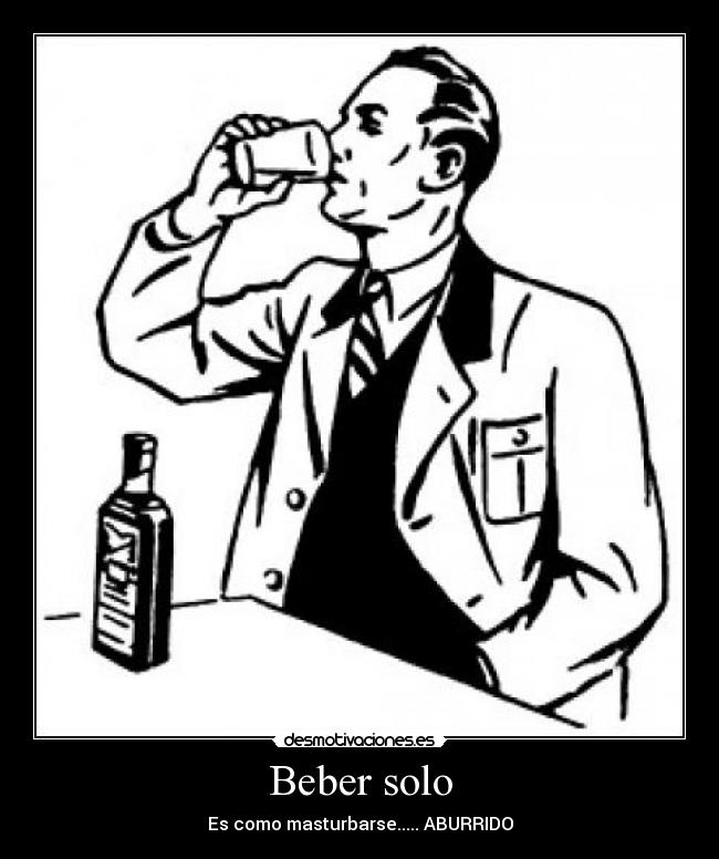 Beber solo - Es como masturbarse..... ABURRIDO