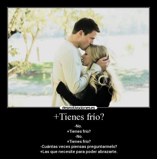 +Tienes frío? - -No. 
+Tienes frío?
-No.
+Tienes frío?
-Cuántas veces piensas preguntarmelo?
+Las que necesite para poder abrazarte.