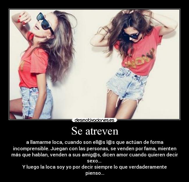 Se atreven - a llamarme loca, cuando son ell@s l@s que actúan de forma
incomprensible. Juegan con las personas, se venden por fama, mienten
más que hablan, venden a sus amig@s, dicen amor cuando quieren decir
sexo...
Y luego la loca soy yo por decir siempre lo que verdaderamente
pienso...