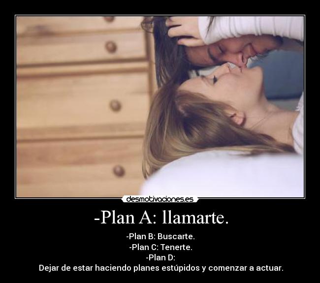 -Plan A: llamarte. - -Plan B: Buscarte.
-Plan C: Tenerte.
-Plan D:
Dejar de estar haciendo planes estúpidos y comenzar a actuar.