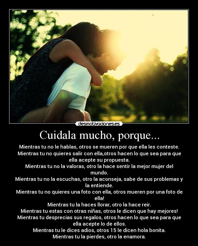 Cuidala mucho, porque... - Mientras tu no le hablas, otros se mueren por que ella les conteste.
Mientras tu no quieres salir con ella,otros hacen lo que sea para que
ella acepte su propuesta.
Mientras tu no la valoras, otro la hace sentir la mejor mujer del
mundo.
Mientras tu no la escuchas, otro la aconseja, sabe de sus problemas y
la entiende.
Mientras tu no quieres una foto con ella, otros mueren por una foto de
ella!
Mientras tu la haces llorar, otro la hace reir.
Mientras tu estas con otras niñas, otros le dicen que hay mejores!
Mientras tu desprecias sus regalos, otros hacen lo que sea para que
ella acepte lo de ellos.
Mientras tu le dices adios, otros 15 le dicen hola bonita.
Mientras tu la pierdes, otro la enamora.