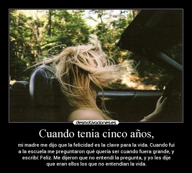 Cuando tenia cinco años, - mi madre me dijo que la felicidad es la clave para la vida. Cuando fui
a la escuela me preguntaron qué quería ser cuando fuera grande, y
escribí: Feliz. Me dijeron que no entendí la pregunta, y yo les dije
que eran ellos los que no entendían la vida.