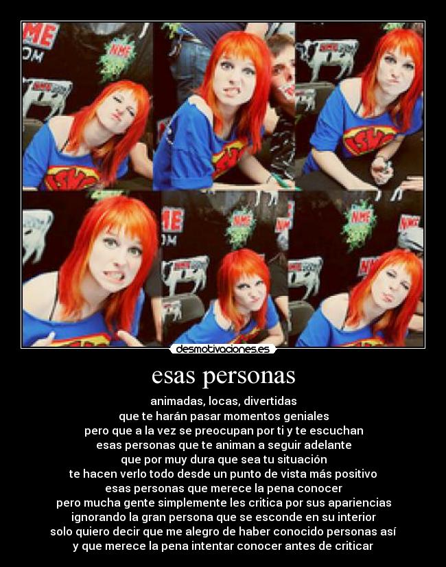 esas personas - animadas, locas, divertidas
que te harán pasar momentos geniales
pero que a la vez se preocupan por ti y te escuchan
esas personas que te animan a seguir adelante
que por muy dura que sea tu situación
te hacen verlo todo desde un punto de vista más positivo
esas personas que merece la pena conocer
pero mucha gente simplemente les critica por sus apariencias
ignorando la gran persona que se esconde en su interior
solo quiero decir que me alegro de haber conocido personas así
y que merece la pena intentar conocer antes de criticar