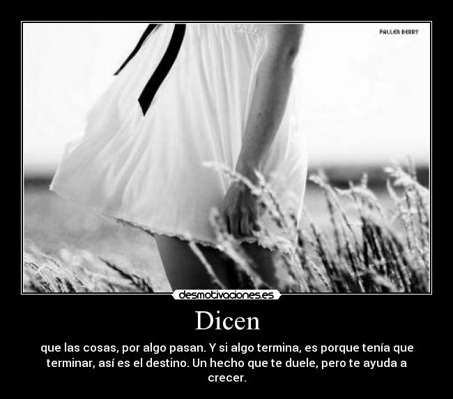 Dicen - que las cosas, por algo pasan. Y si algo termina, es porque tenía que
terminar, así es el destino. Un hecho que te duele, pero te ayuda a
crecer.