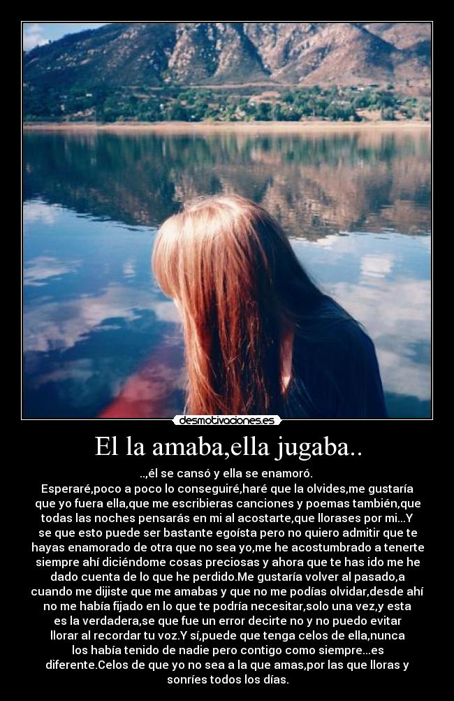 El la amaba,ella jugaba.. - ..,él se cansó y ella se enamoró. 
Esperaré,poco a poco lo conseguiré,haré que la olvides,me gustaría
que yo fuera ella,que me escribieras canciones y poemas también,que
todas las noches pensarás en mi al acostarte,que llorases por mi...Y
se que esto puede ser bastante egoísta pero no quiero admitir que te
hayas enamorado de otra que no sea yo,me he acostumbrado a tenerte
siempre ahí diciéndome cosas preciosas y ahora que te has ido me he
dado cuenta de lo que he perdido.Me gustaría volver al pasado,a
cuando me dijiste que me amabas y que no me podías olvidar,desde ahí
no me había fijado en lo que te podría necesitar,solo una vez,y esta
es la verdadera,se que fue un error decirte no y no puedo evitar
llorar al recordar tu voz.Y sí,puede que tenga celos de ella,nunca
los había tenido de nadie pero contigo como siempre...es
diferente.Celos de que yo no sea a la que amas,por las que lloras y
sonríes todos los días.