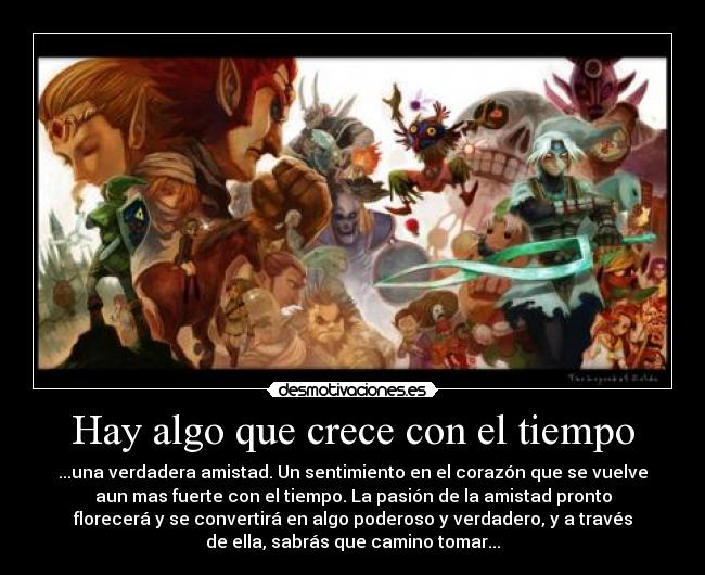 Hay algo que crece con el tiempo - ...una verdadera amistad. Un sentimiento en el corazón que se vuelve
aun mas fuerte con el tiempo. La pasión de la amistad pronto
florecerá y se convertirá en algo poderoso y verdadero, y a través
de ella, sabrás que camino tomar...