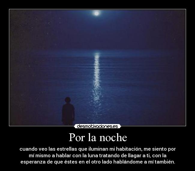 Por la noche - cuando veo las estrellas que iluminan mi habitación, me siento por
mí mismo a hablar con la luna tratando de llagar a ti, con la
esperanza de que éstes en el otro lado hablándome a mí también.