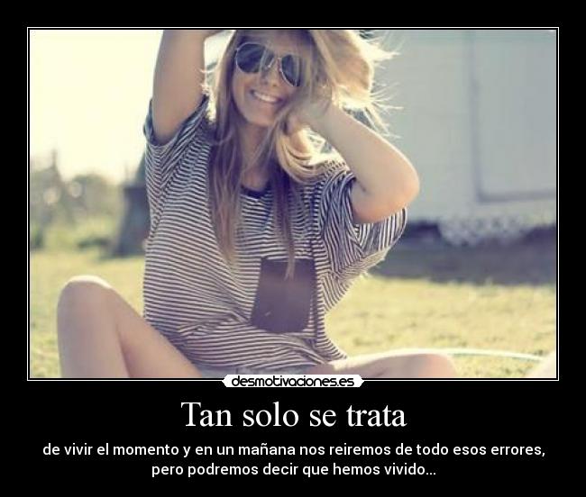 Tan solo se trata - de vivir el momento y en un mañana nos reiremos de todo esos errores,
pero podremos decir que hemos vivido...