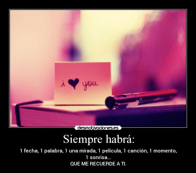 Siempre habrá: - 1 fecha, 1 palabra, 1 una mirada, 1 película, 1 canción, 1 momento, 1 sonrisa...
QUE ME RECUERDE A TI.