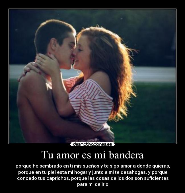 Tu amor es mi bandera - porque he sembrado en ti mis sueños y te sigo amor a donde quieras,
porque en tu piel esta mi hogar y junto a mi te desahogas, y porque
concedo tus caprichos, porque las cosas de los dos son suficientes
para mi delirio