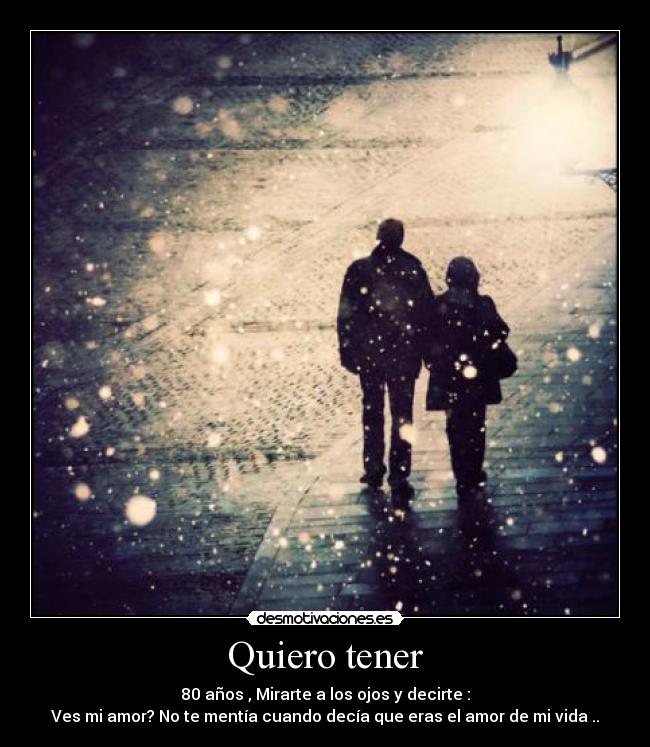 Quiero tener - 80 años , Mirarte a los ojos y decirte :
Ves mi amor? No te mentía cuando decía que eras el amor de mi vida ..