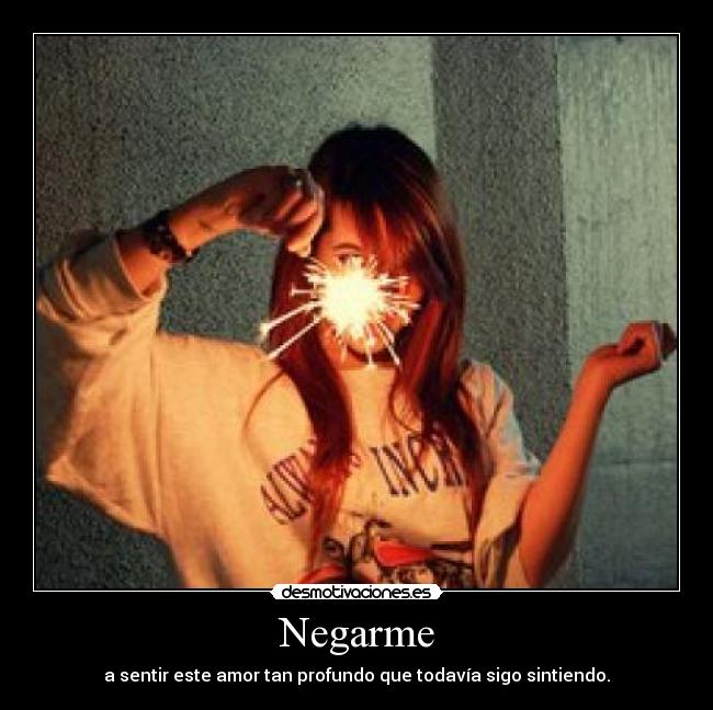 Negarme - a sentir este amor tan profundo que todavía sigo sintiendo.