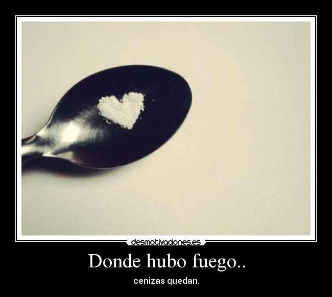 Donde hubo fuego.. - cenizas quedan.