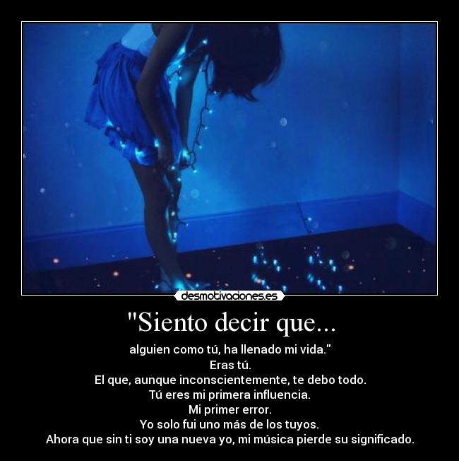 Siento decir que... - alguien como tú, ha llenado mi vida.
Eras tú.
El que, aunque inconscientemente, te debo todo.
Tú eres mi primera influencia.
Mi primer error.
Yo solo fui uno más de los tuyos.
Ahora que sin ti soy una nueva yo, mi música pierde su significado.