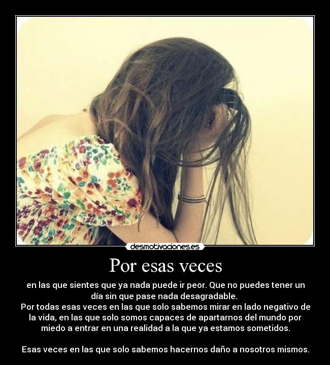 Por esas veces - en las que sientes que ya nada puede ir peor. Que no puedes tener un
día sin que pase nada desagradable. 
Por todas esas veces en las que solo sabemos mirar en lado negativo de
la vida, en las que solo somos capaces de apartarnos del mundo por
miedo a entrar en una realidad a la que ya estamos sometidos.

Esas veces en las que solo sabemos hacernos daño a nosotros mismos.