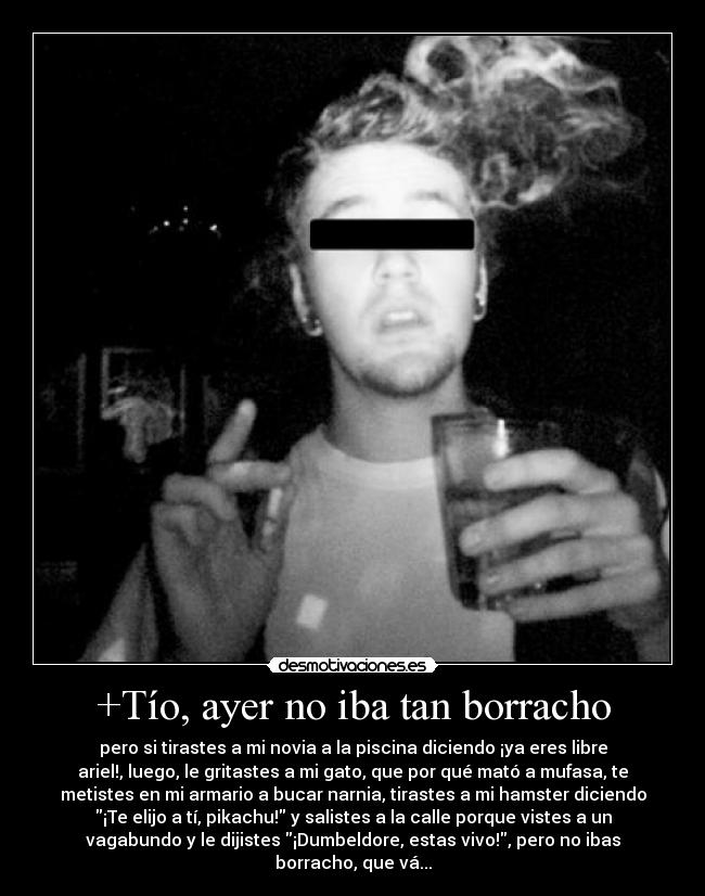 +Tío, ayer no iba tan borracho - pero si tirastes a mi novia a la piscina diciendo ¡ya eres libre
ariel!, luego, le gritastes a mi gato, que por qué mató a mufasa, te
metistes en mi armario a bucar narnia, tirastes a mi hamster diciendo
¡Te elijo a tí, pikachu! y salistes a la calle porque vistes a un
vagabundo y le dijistes ¡Dumbeldore, estas vivo!, pero no ibas
borracho, que vá...