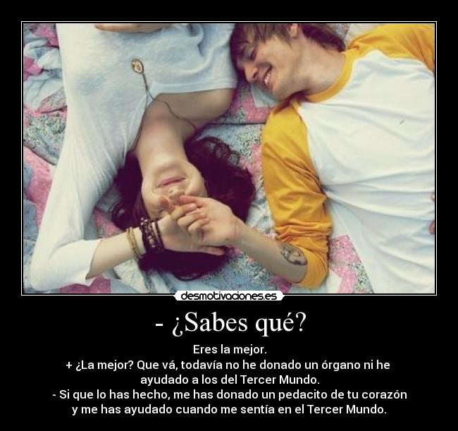 - ¿Sabes qué? - Eres la mejor.
+ ¿La mejor? Que vá, todavía no he donado un órgano ni he
ayudado a los del Tercer Mundo.
- Si que lo has hecho, me has donado un pedacito de tu corazón
y me has ayudado cuando me sentía en el Tercer Mundo.