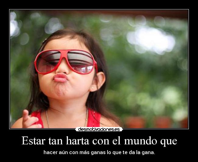 Estar tan harta con el mundo que - hacer aún con más ganas lo que te da la gana.