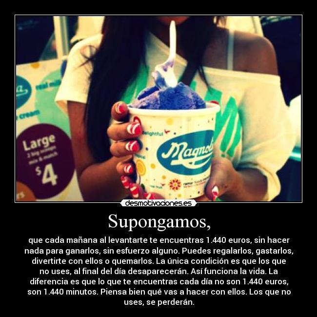 Supongamos, - que cada mañana al levantarte te encuentras 1.440 euros, sin hacer
nada para ganarlos, sin esfuerzo alguno. Puedes regalarlos, gastarlos,
divertirte con ellos o quemarlos. La única condición es que los que
no uses, al final del día desaparecerán. Así funciona la vida. La
diferencia es que lo que te encuentras cada día no son 1.440 euros,
son 1.440 minutos. Piensa bien qué vas a hacer con ellos. Los que no
uses, se perderán.