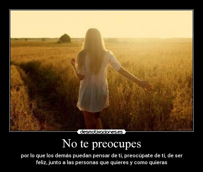 No te preocupes - por lo que los demás puedan pensar de ti, preocúpate de tí, de ser
feliz, junto a las personas que quieres y como quieras