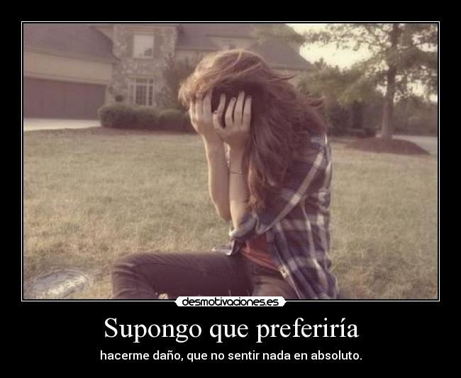 Supongo que preferiría - hacerme daño, que no sentir nada en absoluto.
