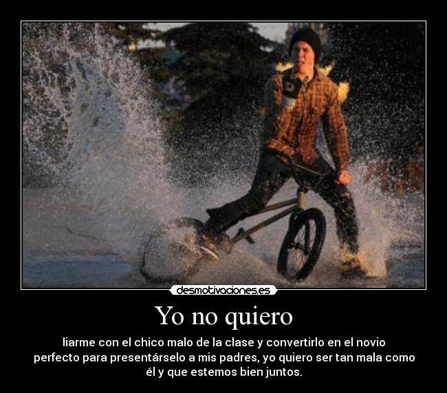 Yo no quiero - liarme con el chico malo de la clase y convertirlo en el novio
perfecto para presentárselo a mis padres, yo quiero ser tan mala como
él y que estemos bien juntos.