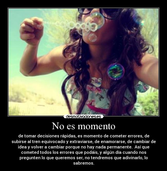 No es momento - de tomar decisiones rápidas, es momento de cometer errores, de
subirse al tren equivocado y extraviarse, de enamorarse, de cambiar de
idea y volver a cambiar porque no hay nada permanente. Así que
cometed todos los errores que podáis, y algún día cuando nos
pregunten lo que queremos ser, no tendremos que adivinarlo, lo
sabremos.