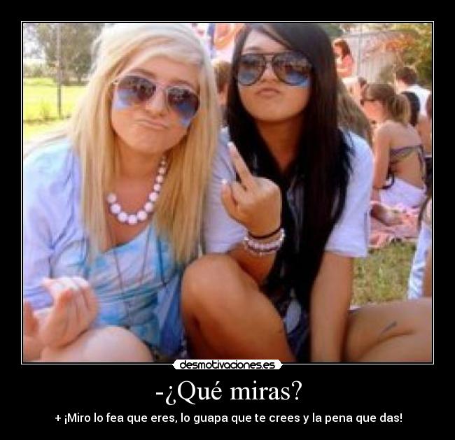 -¿Qué miras? - + ¡Miro lo fea que eres, lo guapa que te crees y la pena que das!