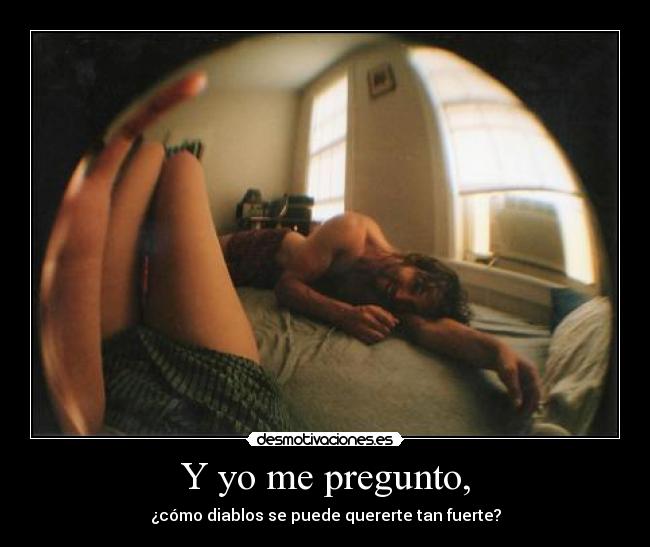 Y yo me pregunto, - ¿cómo diablos se puede quererte tan fuerte?