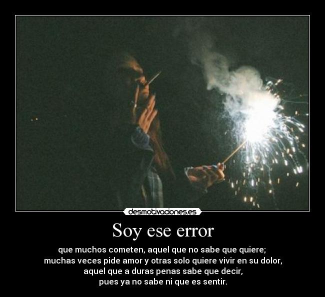 Soy ese error - que muchos cometen, aquel que no sabe que quiere; 
muchas veces pide amor y otras solo quiere vivir en su dolor,
aquel que a duras penas sabe que decir,
pues ya no sabe ni que es sentir.