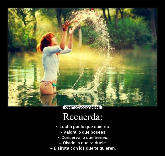 Recuerda; - ~ Lucha por lo que quieres.
~ Valora lo que posees.
~ Conserva lo que tienes.
~ Olvida lo que te duele.
~ Disfruta con los que te quieren.