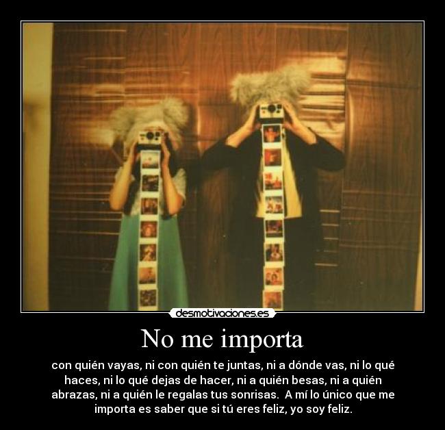 No me importa - con quién vayas, ni con quién te juntas, ni a dónde vas, ni lo qué
haces, ni lo qué dejas de hacer, ni a quién besas, ni a quién
abrazas, ni a quién le regalas tus sonrisas. A mí lo único que me
importa es saber que si tú eres feliz, yo soy feliz.