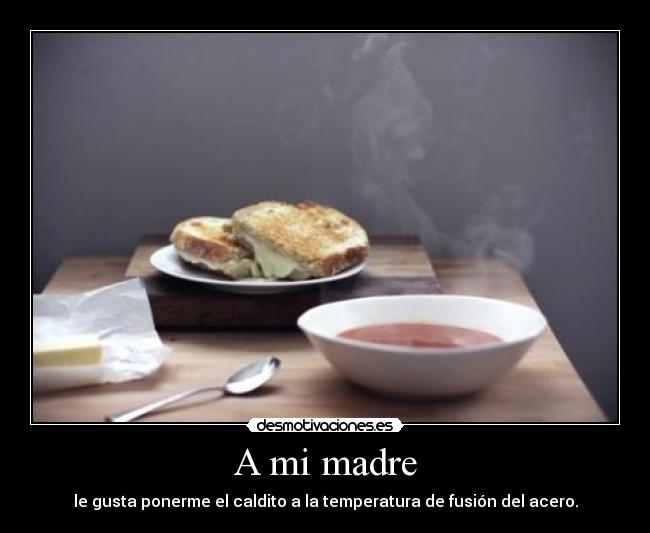 A mi madre - le gusta ponerme el caldito a la temperatura de fusión del acero.