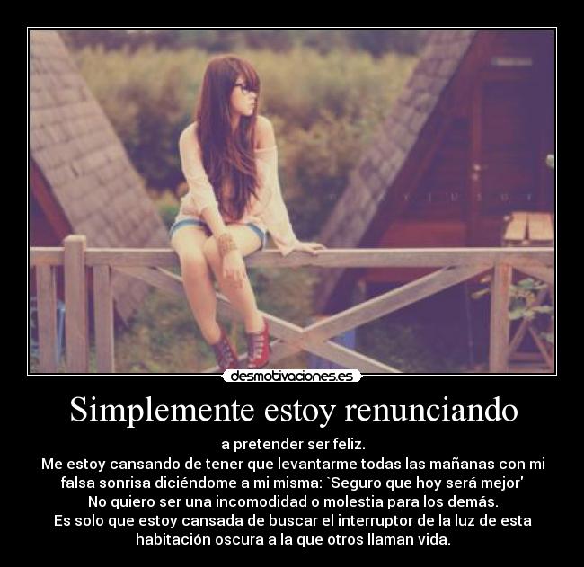 Simplemente estoy renunciando - a pretender ser feliz.
Me estoy cansando de tener que levantarme todas las mañanas con mi
falsa sonrisa diciéndome a mi misma: `Seguro que hoy será mejor
No quiero ser una incomodidad o molestia para los demás.
Es solo que estoy cansada de buscar el interruptor de la luz de esta
habitación oscura a la que otros llaman vida.