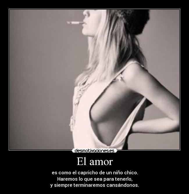 El amor - es como el capricho de un niño chico.
Haremos lo que sea para tenerlo,
y siempre terminaremos cansándonos.