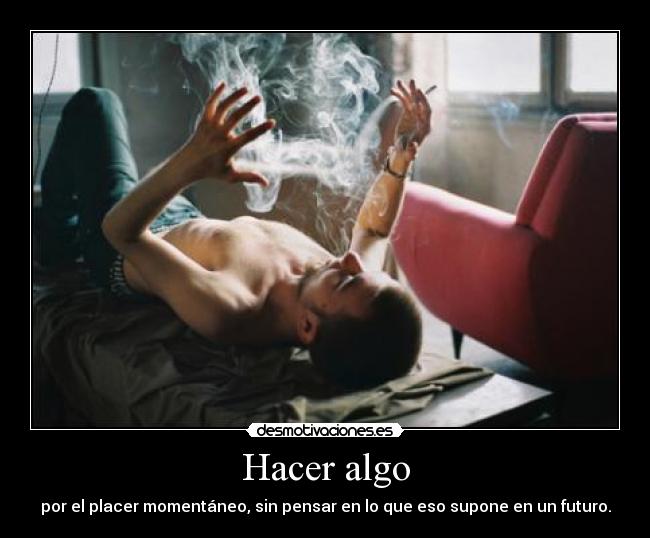 Hacer algo - por el placer momentáneo, sin pensar en lo que eso supone en un futuro.