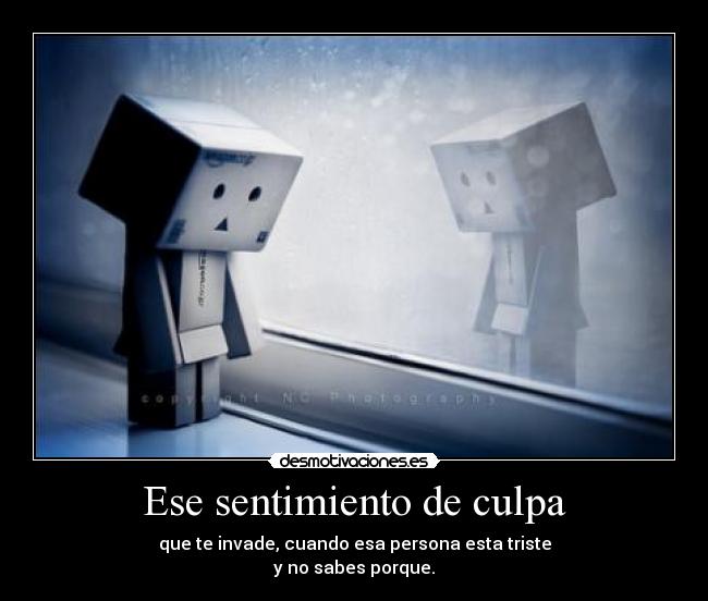 Ese sentimiento de culpa - que te invade, cuando esa persona esta triste
y no sabes porque.