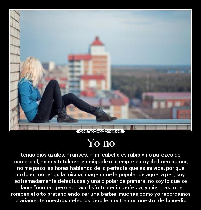 Yo no - tengo ojos azules, ni grises, ni mi cabello es rubio y no parezco de
comercial, no soy totalmente amigable ni siempre estoy de buen humor,
no me paso las horas hablando de lo perfecta que es mi vida, por que
no lo es, no tengo la misma imagen que la popular de aquella peli, soy
extremadamente defectuosa y una bipolar de primera, no soy lo que se
llama normal pero aun así disfruto ser imperfecta, y mientras tu te
rompes el orto pretendiendo ser una barbie, muchas como yo recordamos
diariamente nuestros defectos pero le mostramos nuestro dedo medio