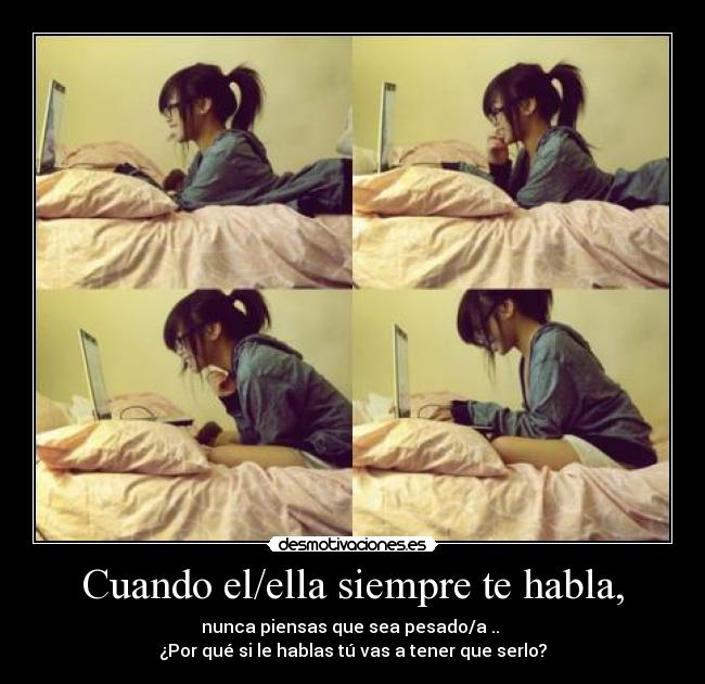 Cuando el/ella siempre te habla, - nunca piensas que sea pesado/a ..
¿Por qué si le hablas tú vas a tener que serlo?