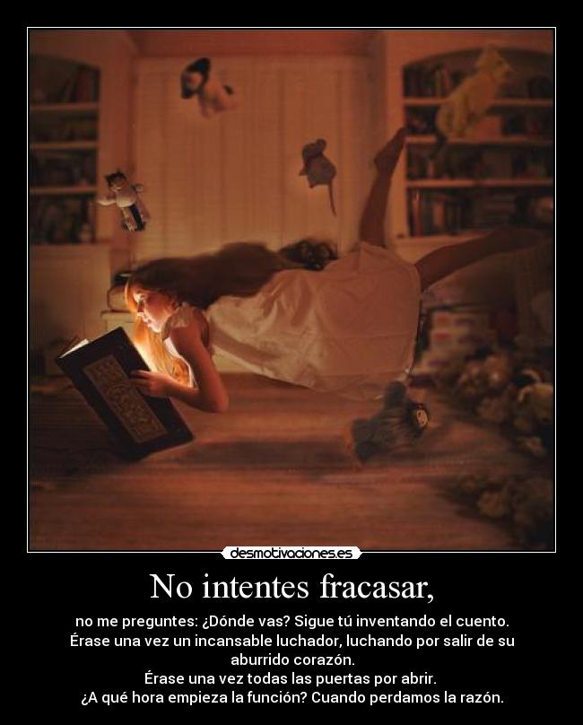 No intentes fracasar, - no me preguntes: ¿Dónde vas? Sigue tú inventando el cuento.
Érase una vez un incansable luchador, luchando por salir de su aburrido corazón.
Érase una vez todas las puertas por abrir. 
¿A qué hora empieza la función? Cuando perdamos la razón.