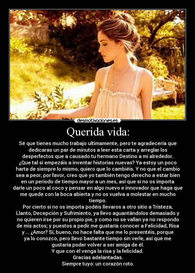 Querida vida: - Sé que tienes mucho trabajo ultimamente, pero te agradecería que
dedicaras un par de minutos a leer esta carta y arreglar los
desperfectos que a causado tu hermano Destino a mi alrededor.
¿Que tal si empezáis a inventar historias nuevas? Ya estoy un poco
harta de siempre lo mismo, quiero que lo cambiéis. Y no que el cambio
sea a peor, por favor, creo que yo también tengo derecho a estar bien
en un periodo de tiempo mayor a un mes, así que si no os importa
darle un poco al coco y pensar en algo nuevo e innovador que haga que
me quede con la boca abierta y no os vuelva a molestar en mucho
tiempo.
Por cierto si no os importa podéis llevaros a otro sitio a Tristeza,
Llanto, Decepción y Sufrimiento, ya llevo aguantándolos demasiado y
no quieren irse por su propio pie, y como no se vallan ya no respondo
de mis actos; y puestos a pedir me gustaría conocer a Felicidad, Risa
y ... ¿Amor? Sí, bueno, no hace falta que me lo presentéis, porque
ya lo conozco, pero llevo bastante tiempo sin verle, así que me
gustaría poder volver a ser amiga de él.
Y que con él venga la risa y la felicidad.
Gracias adelantadas.
Siempre tuyo: un corazón roto.