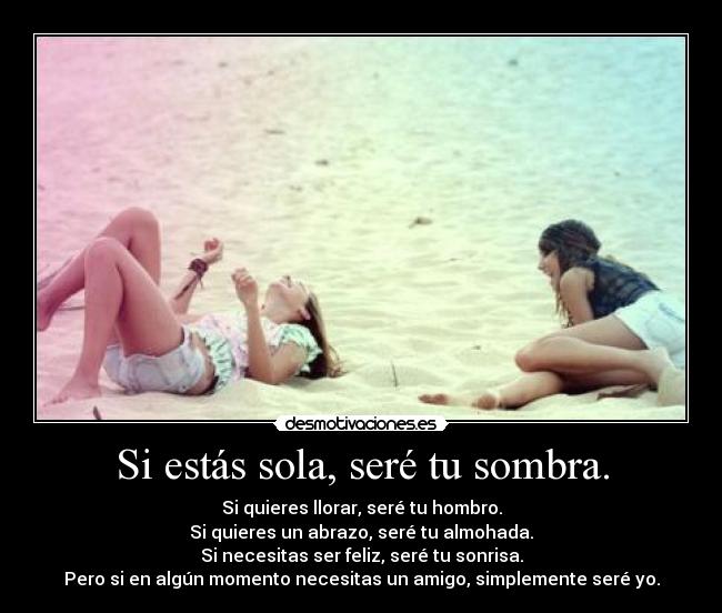 Si estás sola, seré tu sombra. - Si quieres llorar, seré tu hombro.
Si quieres un abrazo, seré tu almohada.
Si necesitas ser feliz, seré tu sonrisa.
Pero si en algún momento necesitas un amigo, simplemente seré yo.