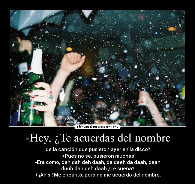 -Hey, ¿Te acuerdas del nombre - de la canción que pusieron ayer en la disco?
+Pues no se, pusieron muchas
-Era como, dah dah deh daah, da deeh da daah, daah
duuh dah deh daah ¿Te suena?
+ ¡Ah si! Me encantó, pero no me acuerdo del nombre.