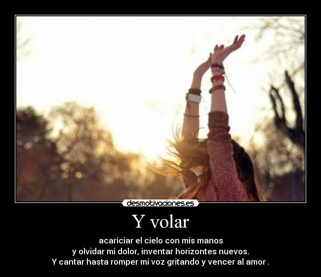 Y volar - acariciar el cielo con mis manos
y olvidar mi dolor, inventar horizontes nuevos.
Y cantar hasta romper mi voz gritando y vencer al amor .