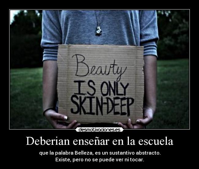 Deberian enseñar en la escuela - que la palabra Belleza, es un sustantivo abstracto.
Existe, pero no se puede ver ni tocar.