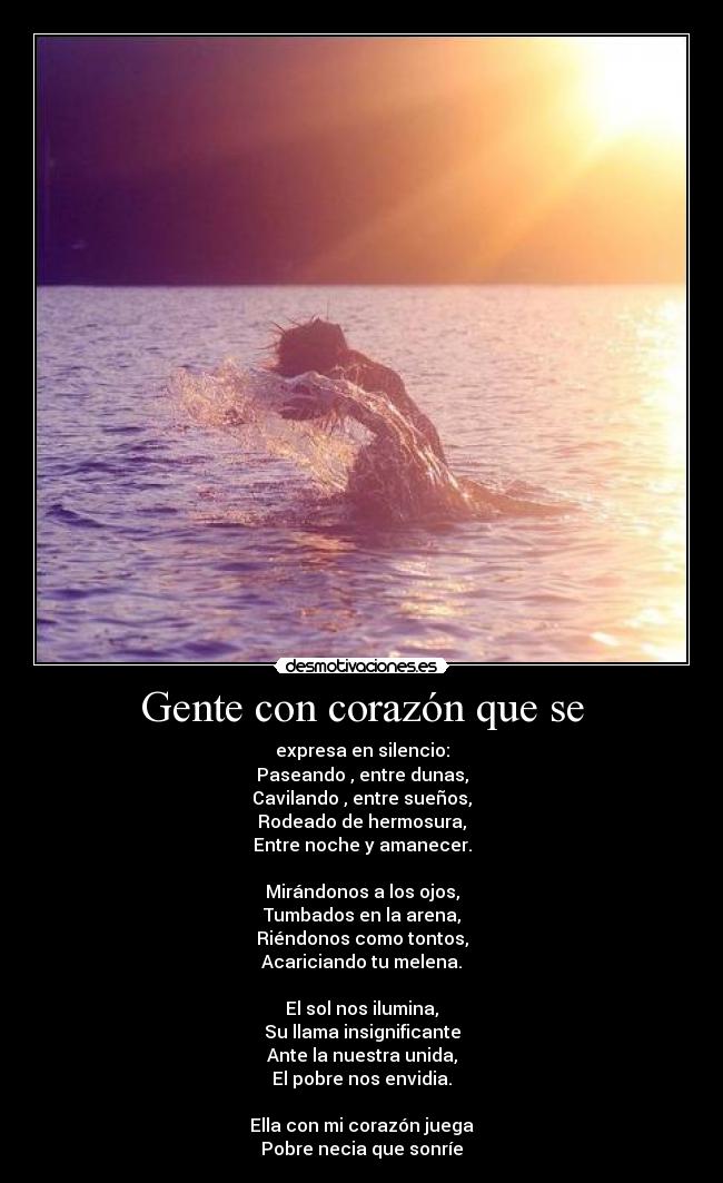 Gente con corazón que se - expresa en silencio:
Paseando , entre dunas,
Cavilando , entre sueños,
Rodeado de hermosura,
Entre noche y amanecer.

Mirándonos a los ojos,
Tumbados en la arena,
Riéndonos como tontos,
Acariciando tu melena.

El sol nos ilumina,
Su llama insignificante
Ante la nuestra unida,
El pobre nos envidia.

Ella con mi corazón juega
Pobre necia que sonríe