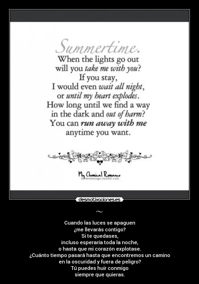 ~ - Cuando las luces se apaguen
¿me llevarás contigo?
Si te quedases,
incluso esperaría toda la noche,
o hasta que mi corazón explotase.
¿Cuánto tiempo pasará hasta que encontremos un camino
en la oscuridad y fuera de peligro?
Tú puedes huir conmigo
siempre que quieras.