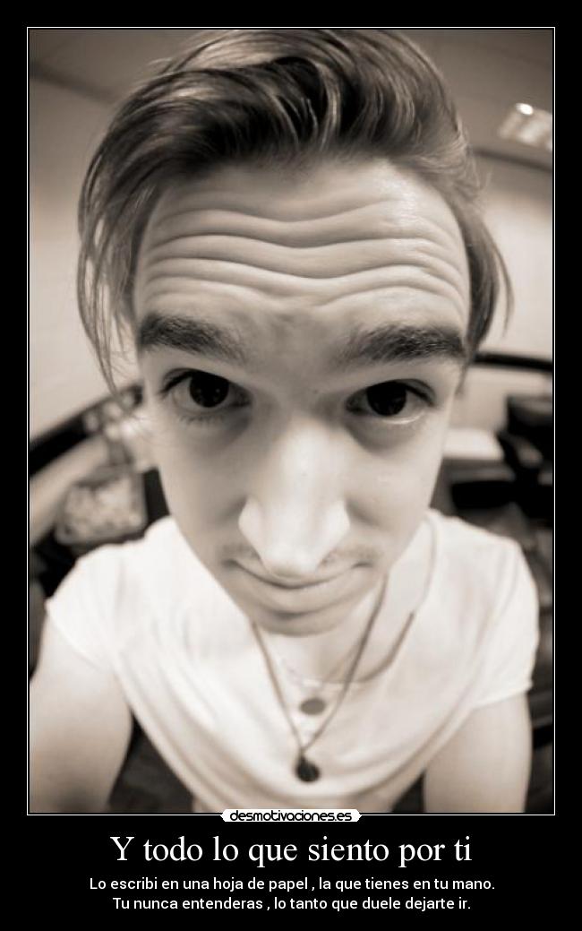 Y todo lo que siento por ti - Lo escribi en una hoja de papel , la que tienes en tu mano.
Tu nunca entenderas , lo tanto que duele dejarte ir.