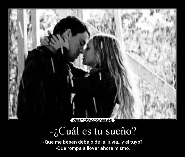 -¿Cuál es tu sueño? - -Que me besen debajo de la lluvia.. y el tuyo?
-Que rompa a llover ahora mismo.