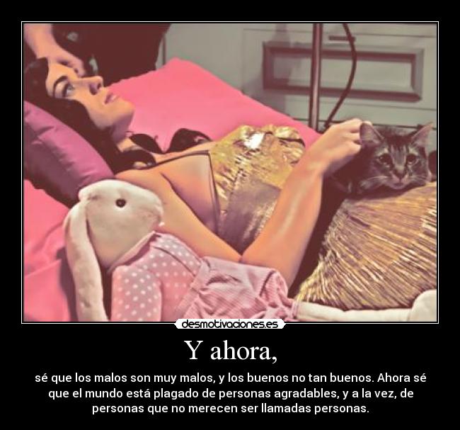 Y ahora, - sé que los malos son muy malos, y los buenos no tan buenos. Ahora sé
que el mundo está plagado de personas agradables, y a la vez, de
personas que no merecen ser llamadas personas.